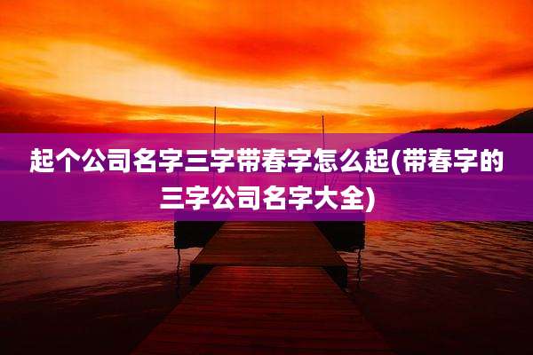 起个公司名字三字带春字怎么起(带春字的三字公司名字大全)