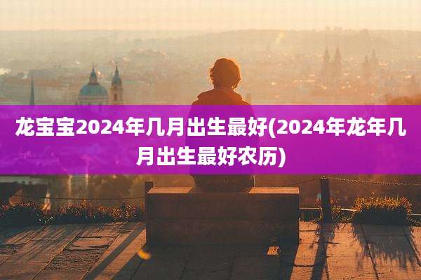 龙宝宝2024年几月出生最好(2024年龙年几月出生最好农历)