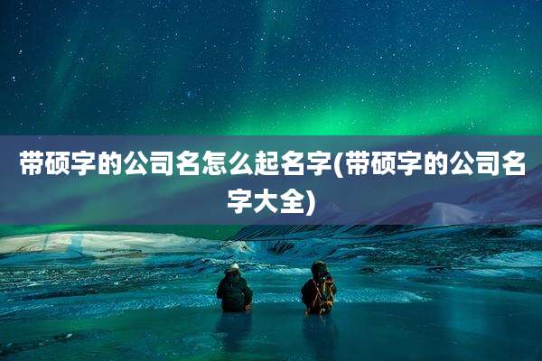 带硕字的公司名怎么起名字(带硕字的公司名字大全)