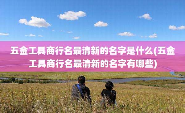 五金工具商行名最清新的名字是什么(五金工具商行名最清新的名字有哪些)
