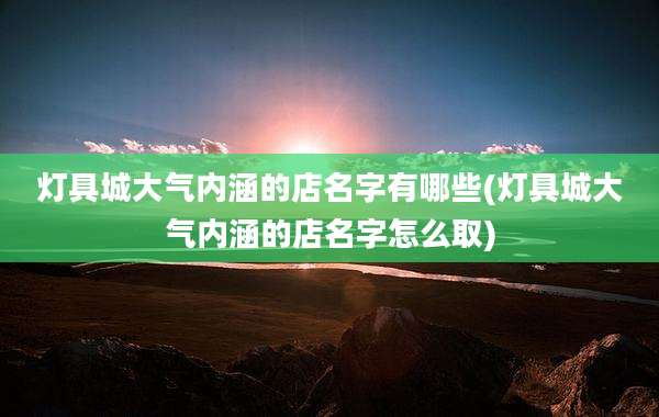 灯具城大气内涵的店名字有哪些(灯具城大气内涵的店名字怎么取)