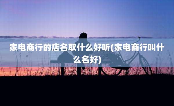 家电商行的店名取什么好听(家电商行叫什么名好)