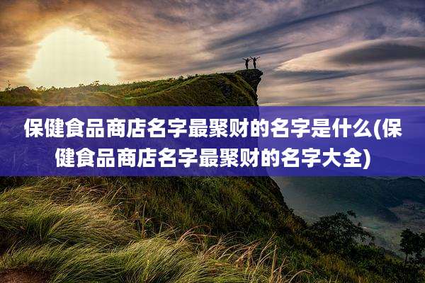 保健食品商店名字最聚财的名字是什么(保健食品商店名字最聚财的名字大全)