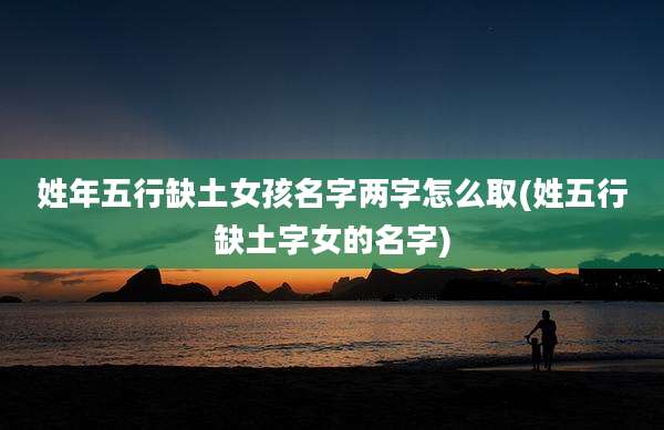 姓年五行缺土女孩名字两字怎么取(姓五行缺土字女的名字)