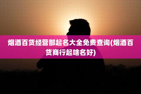 烟酒百货经营部起名大全免费查询(烟酒百货商行起啥名好)