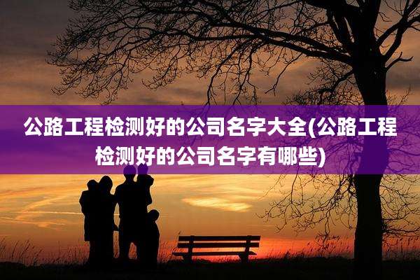 公路工程检测好的公司名字大全(公路工程检测好的公司名字有哪些)