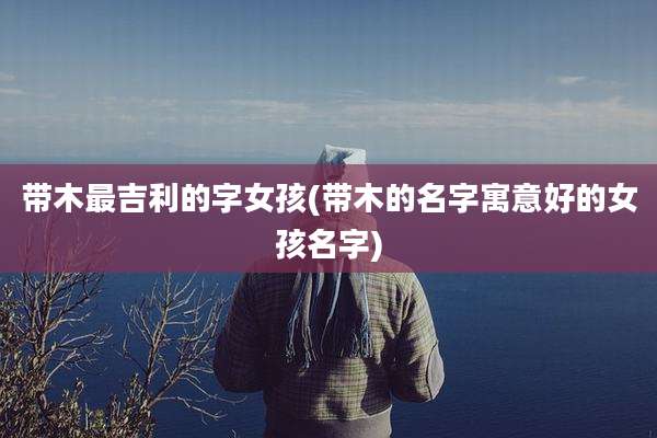 带木最吉利的字女孩(带木的名字寓意好的女孩名字)