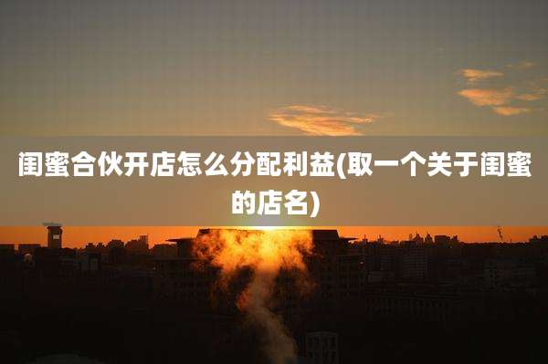 闺蜜合伙开店怎么分配利益(取一个关于闺蜜的店名)