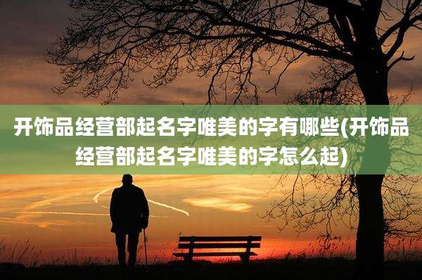 开饰品经营部起名字唯美的字有哪些(开饰品经营部起名字唯美的字怎么起)