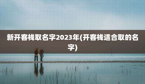 新开客栈取名字2023年(开客栈适合取的名字)