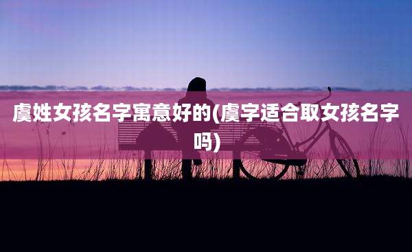 虞姓女孩名字寓意好的(虞字适合取女孩名字吗)