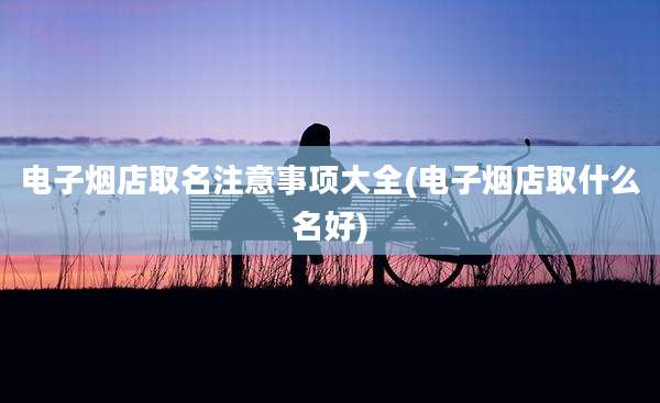 电子烟店取名注意事项大全(电子烟店取什么名好)
