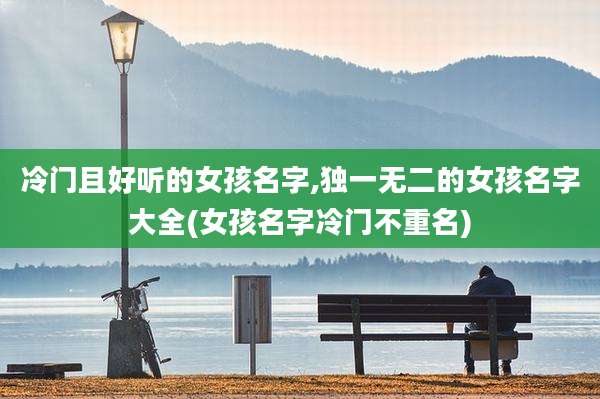 冷门且好听的女孩名字,独一无二的女孩名字大全(女孩名字冷门不重名)
