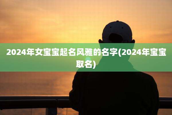 2024年女宝宝起名风雅的名字(2024年宝宝取名)