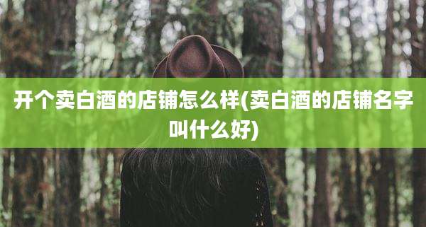 开个卖白酒的店铺怎么样(卖白酒的店铺名字叫什么好)