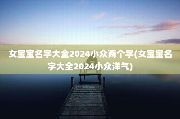 女宝宝名字大全2024小众两个字(女宝宝名字大全2024小众洋气)