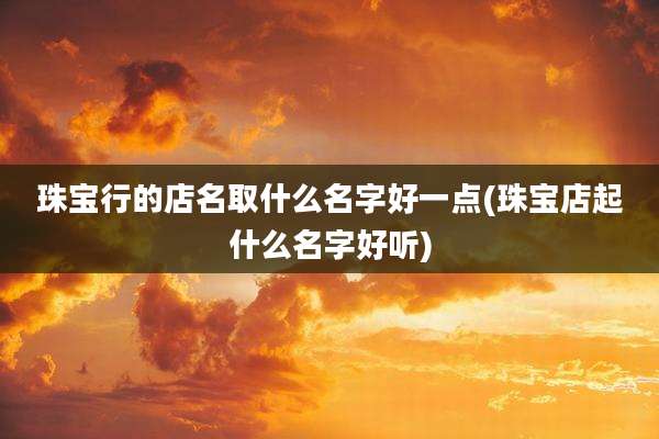 珠宝行的店名取什么名字好一点(珠宝店起什么名字好听)