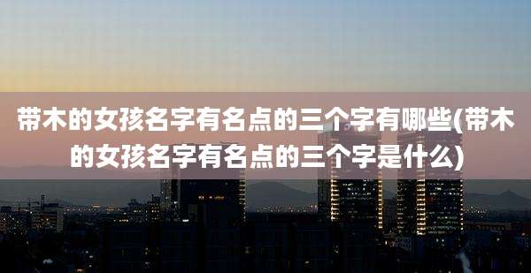 带木的女孩名字有名点的三个字有哪些(带木的女孩名字有名点的三个字是什么)