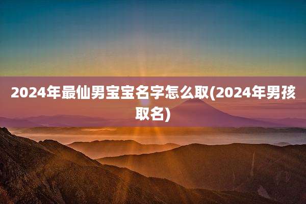 2024年最仙男宝宝名字怎么取(2024年男孩取名)