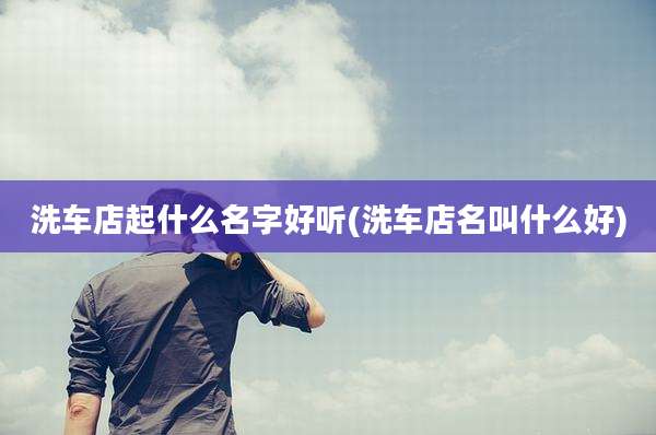 洗车店起什么名字好听(洗车店名叫什么好)