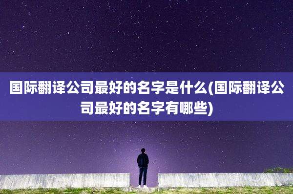 国际翻译公司最好的名字是什么(国际翻译公司最好的名字有哪些)