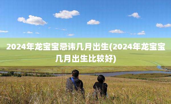 2024年龙宝宝忌讳几月出生(2024年龙宝宝几月出生比较好)