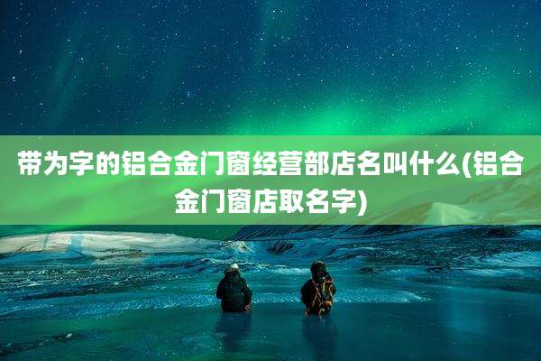 带为字的铝合金门窗经营部店名叫什么(铝合金门窗店取名字)