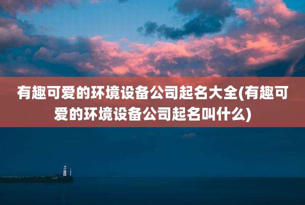 有趣可爱的环境设备公司起名大全(有趣可爱的环境设备公司起名叫什么)