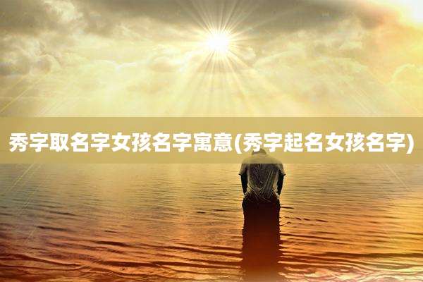 秀字取名字女孩名字寓意(秀字起名女孩名字)