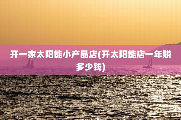 开一家太阳能小产品店(开太阳能店一年赚多少钱)