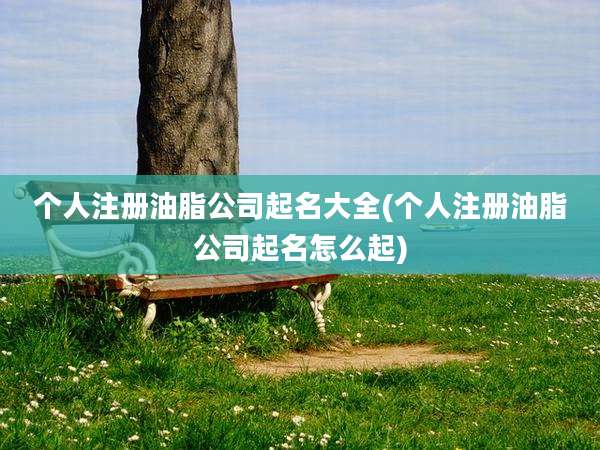 个人注册油脂公司起名大全(个人注册油脂公司起名怎么起)