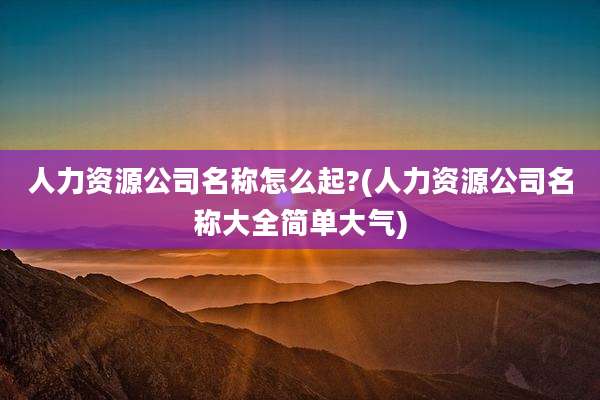 人力资源公司名称怎么起?(人力资源公司名称大全简单大气)