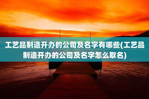 工艺品制造开办的公司及名字有哪些(工艺品制造开办的公司及名字怎么取名)