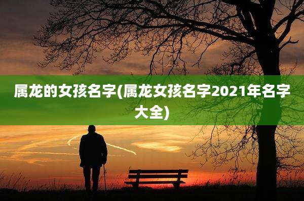 属龙的女孩名字(属龙女孩名字2021年名字大全)