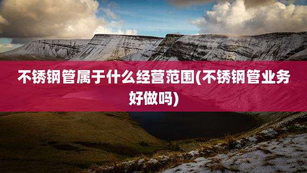 不锈钢管属于什么经营范围(不锈钢管业务好做吗)