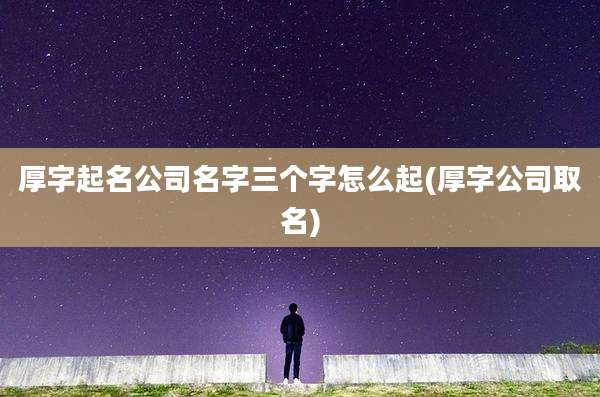 厚字起名公司名字三个字怎么起(厚字公司取名)