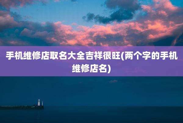 手机维修店取名大全吉祥很旺(两个字的手机维修店名)