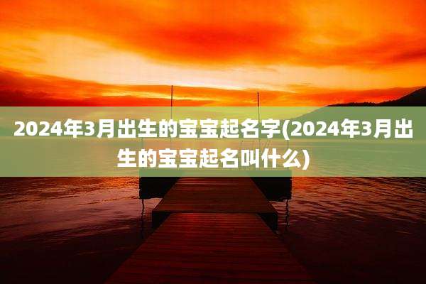 2024年3月出生的宝宝起名字(2024年3月出生的宝宝起名叫什么)