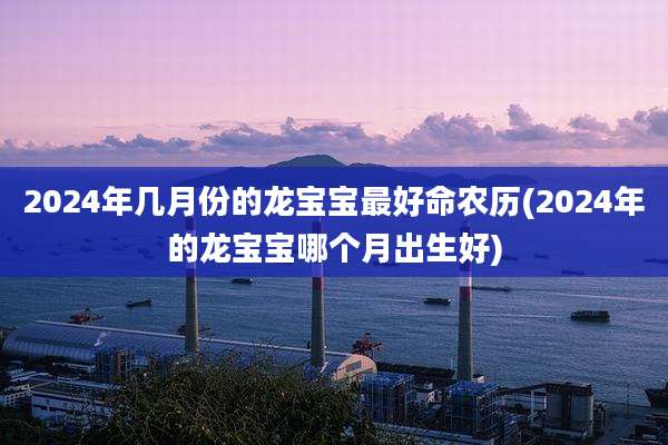 2024年几月份的龙宝宝最好命农历(2024年的龙宝宝哪个月出生好)