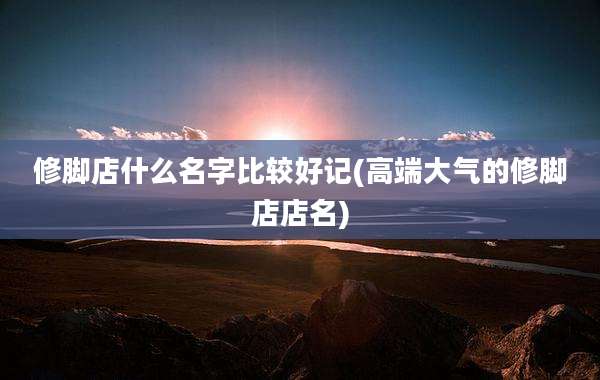 修脚店什么名字比较好记(高端大气的修脚店店名)