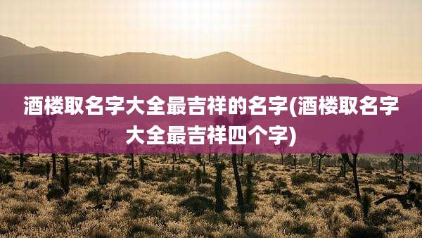 酒楼取名字大全最吉祥的名字(酒楼取名字大全最吉祥四个字)
