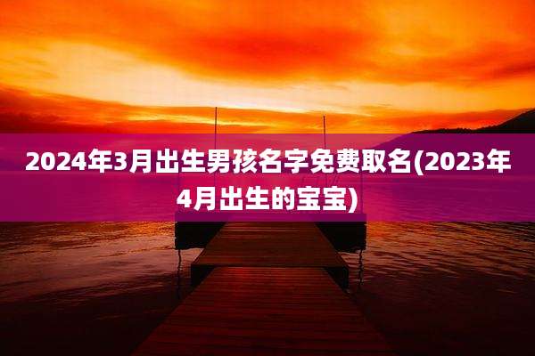 2024年3月出生男孩名字免费取名(2023年4月出生的宝宝)