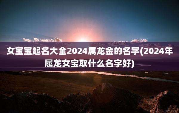 女宝宝起名大全2024属龙金的名字(2024年属龙女宝取什么名字好)