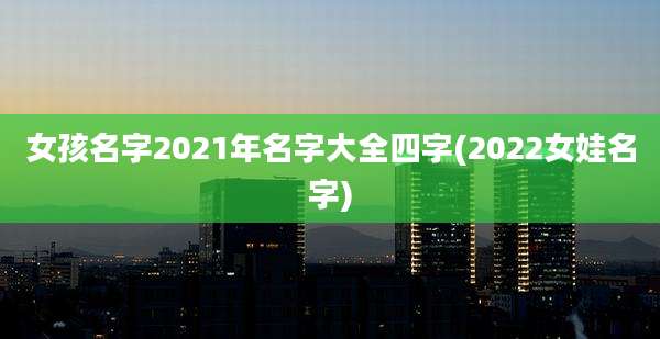 女孩名字2021年名字大全四字(2022女娃名字)