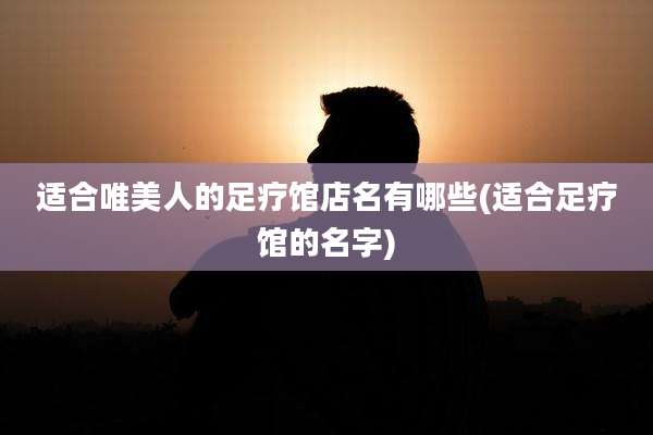 适合唯美人的足疗馆店名有哪些(适合足疗馆的名字)