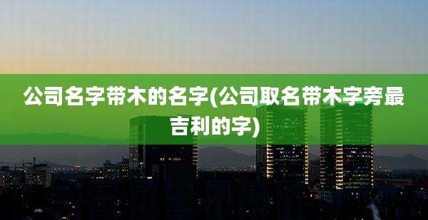 公司名字带木的名字(公司取名带木字旁最吉利的字)