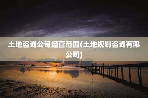 土地咨询公司经营范围(土地规划咨询有限公司)