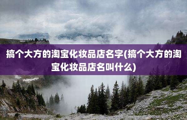搞个大方的淘宝化妆品店名字(搞个大方的淘宝化妆品店名叫什么)