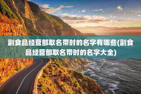 副食品经营部取名带时的名字有哪些(副食品经营部取名带时的名字大全)