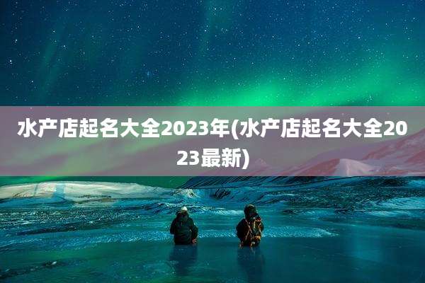 水产店起名大全2023年(水产店起名大全2023最新)